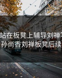 孙尚香站在板凳上辅导刘禅写作业，孙尚香刘禅板凳后续