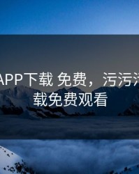 污污污APP下载 免费，污污污app下载免费观看