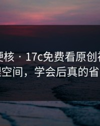 小众但硬核 · 17c免费看原创视频的清理空间，学会后真的省事