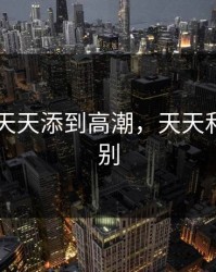 日日摸天天添到高潮，天天和日日区别