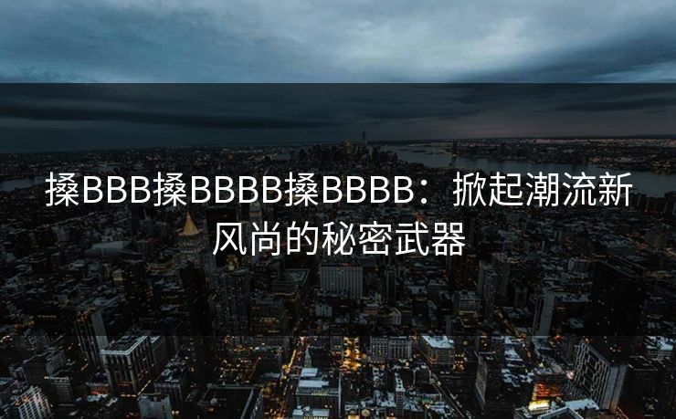 搡BBB搡BBBB搡BBBB:掀起潮流新风尚的秘密武器 搡BBB搡BBBB搡BBBB:掀起潮流新风尚的秘密武器