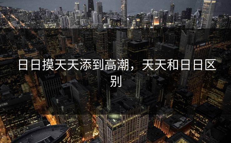 日日摸天天添到高潮,天天和日日区别 日日摸天天添到高潮,天天和日日区别