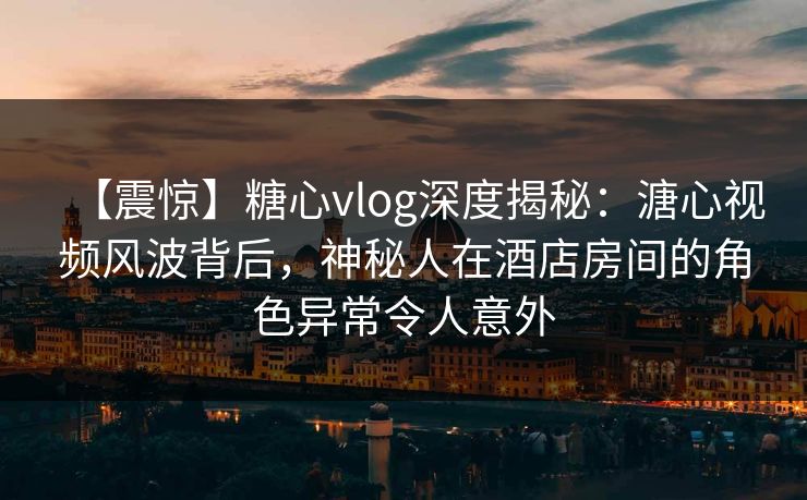 【震惊】糖心vlog深度揭秘:溏心视频风波背后,神秘人在酒店房间的角色异常令人意外 【震惊】糖心vlog深度揭秘:溏心视频风波背后,神秘人在酒店房间的角色异常令人意外