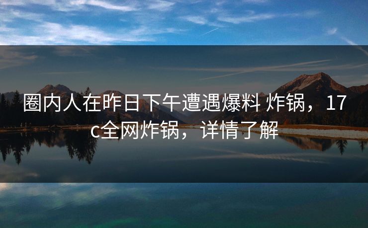 圈内人在昨日下午遭遇爆料 炸锅，17c全网炸锅，详情了解