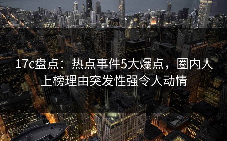 17c盘点：热点事件5大爆点，圈内人上榜理由突发性强令人动情