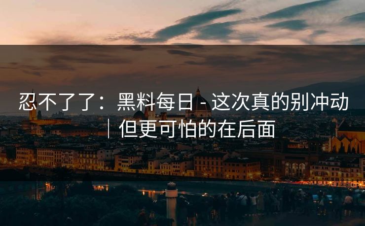 忍不了了：黑料每日 - 这次真的别冲动｜但更可怕的在后面