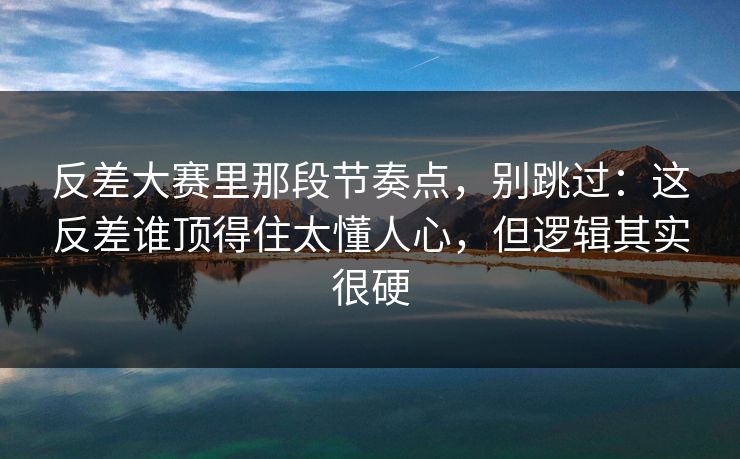 反差大赛里那段节奏点，别跳过：这反差谁顶得住太懂人心，但逻辑其实很硬