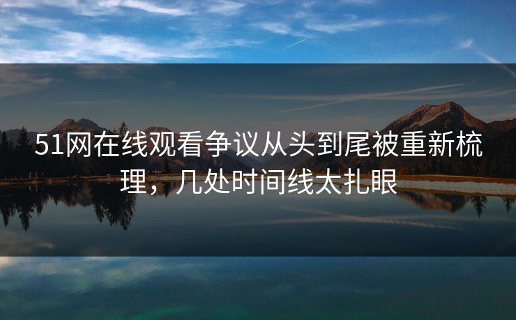 51网在线观看争议从头到尾被重新梳理，几处时间线太扎眼