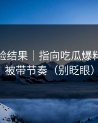 实测核验结果｜指向吃瓜爆料｜别再被带节奏（别眨眼）