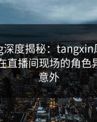 糖心vlog深度揭秘：tangxin风波背后，明星在直播间现场的角色异常令人意外
