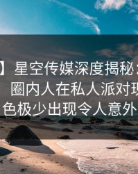 【爆料】星空传媒深度揭秘：内幕风波背后，圈内人在私人派对现场的角色极少出现令人意外