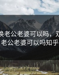 双方互换老公老婆可以吗，双方互换老公老婆可以吗知乎