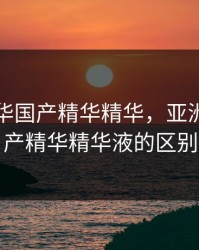 亚洲精华国产精华精华，亚洲精华国产精华精华液的区别