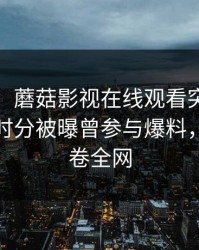 【爆料】蘑菇影视在线观看突发：大V在傍晚时分被曝曾参与爆料，曝光席卷全网