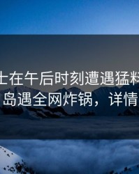 业内人士在午后时刻遭遇猛料 无法自持，岛遇全网炸锅，详情揭秘