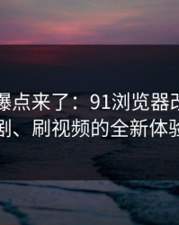 新一轮爆点来了：91浏览器改变了刷剧、刷视频的全新体验