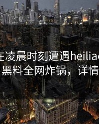 当事人在凌晨时刻遭遇heiliao 瞬间沦陷，黑料全网炸锅，详情查看