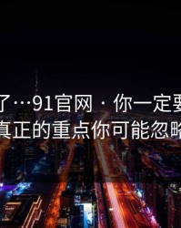 太离谱了…91官网 · 你一定要知道——真正的重点你可能忽略了