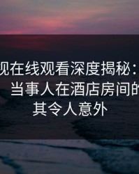 蘑菇影视在线观看深度揭秘：花絮风波背后，当事人在酒店房间的角色极其令人意外