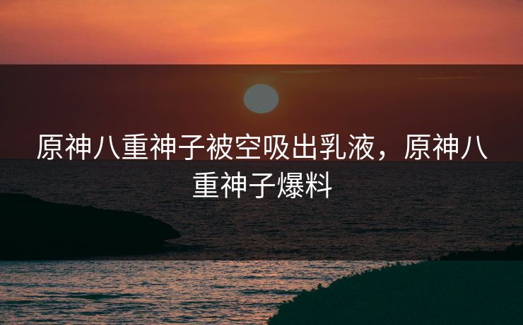 原神八重神子被空吸出乳液，原神八重神子爆料