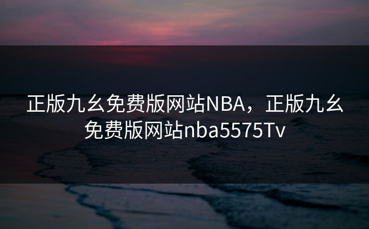 正版九幺免费版网站NBA,正版九幺免费版网站nba5575Tv 正版九幺免费版网站NBA,正版九幺免费版网站nba5575Tv