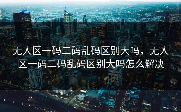 无人区一码二码乱码区别大吗，无人区一码二码乱码区别大吗怎么解决