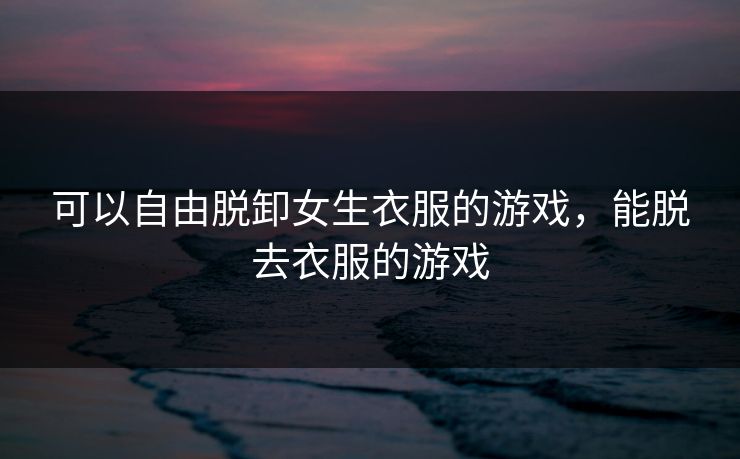 可以自由脱卸女生衣服的游戏,能脱去衣服的游戏 可以自由脱卸女生衣服的游戏,能脱去衣服的游戏