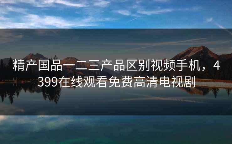 精产国品一二三产品区别视频手机,4399在线观看免费高清电视剧 精产国品一二三产品区别视频手机,4399在线观看免费高清电视剧