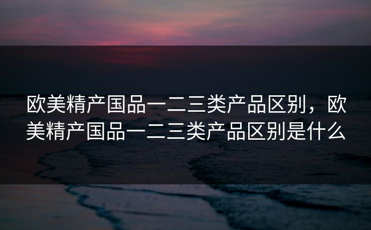 欧美精产国品一二三类产品区别,欧美精产国品一二三类产品区别是什么 欧美精产国品一二三类产品区别,欧美精产国品一二三类产品区别是什么