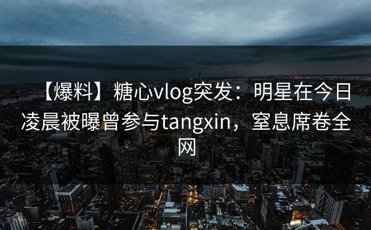 【爆料】糖心vlog突发:明星在今日凌晨被曝曾参与tangxin,窒息席卷全网 【爆料】糖心vlog突发:明星在今日凌晨被曝曾参与tangxin,窒息席卷全网