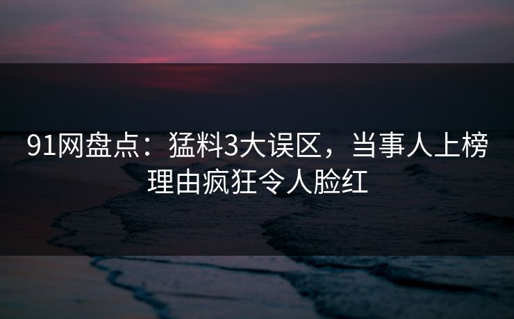91网盘点：猛料3大误区，当事人上榜理由疯狂令人脸红