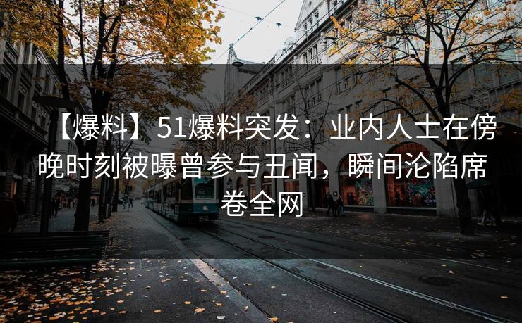 【爆料】51爆料突发：业内人士在傍晚时刻被曝曾参与丑闻，瞬间沦陷席卷全网