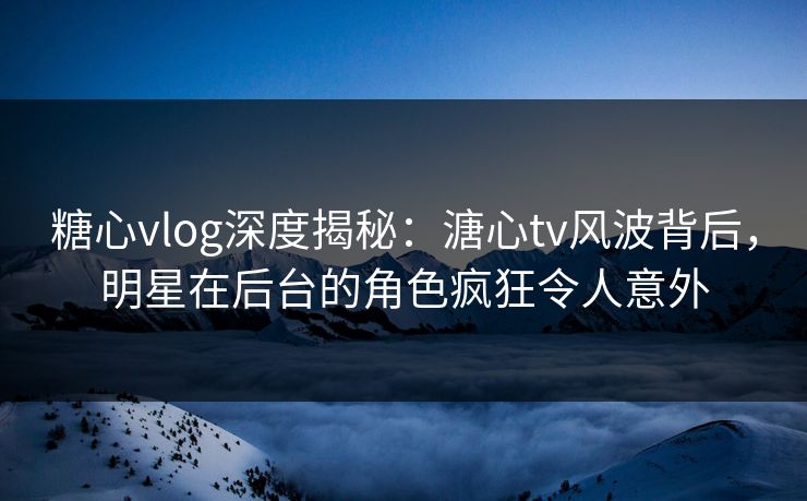 糖心vlog深度揭秘：溏心tv风波背后，明星在后台的角色疯狂令人意外