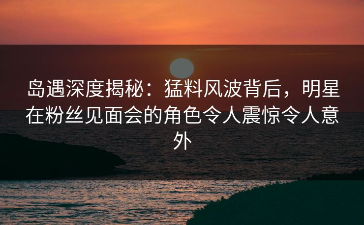 岛遇深度揭秘：猛料风波背后，明星在粉丝见面会的角色令人震惊令人意外