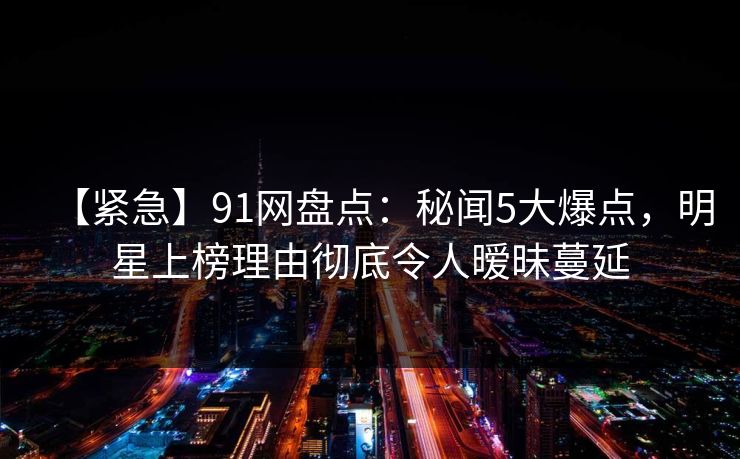 【紧急】91网盘点：秘闻5大爆点，明星上榜理由彻底令人暧昧蔓延
