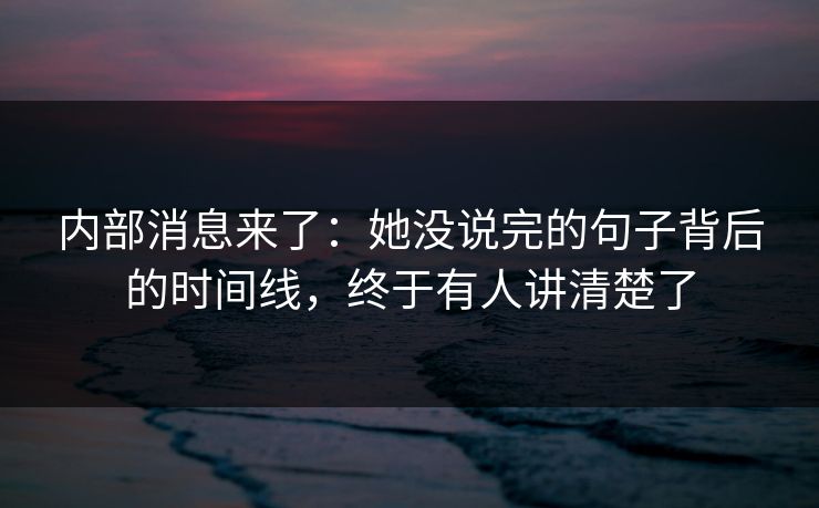 内部消息来了：她没说完的句子背后的时间线，终于有人讲清楚了