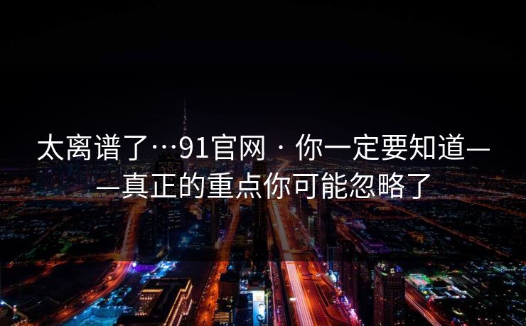 太离谱了…91官网 · 你一定要知道——真正的重点你可能忽略了