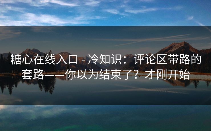 糖心在线入口 - 冷知识：评论区带路的套路——你以为结束了？才刚开始