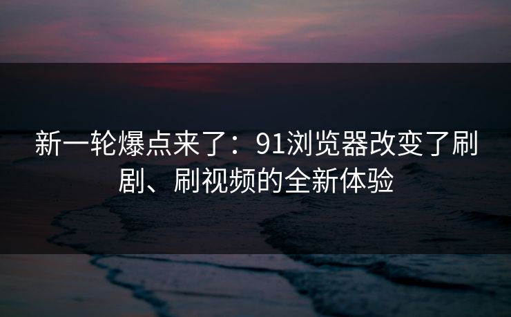 新一轮爆点来了：91浏览器改变了刷剧、刷视频的全新体验