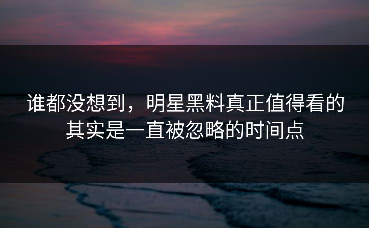 谁都没想到，明星黑料真正值得看的其实是一直被忽略的时间点